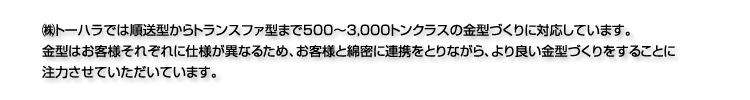 潟gーハラでは順送型からトランスファ型まで500〜3,000トンクラスの金型づくりに対応しています。金型はお客様それぞれに仕様が異なるため、お客様と綿密に連携をとりながら、より良い金型づくりをすることに注力させていただいています。